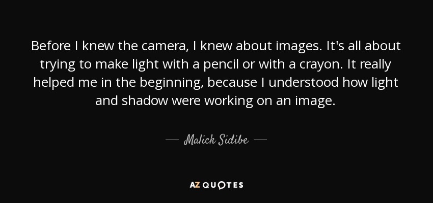 Before I knew the camera, I knew about images. It's all about trying to make light with a pencil or with a crayon. It really helped me in the beginning, because I understood how light and shadow were working on an image. - Malick Sidibe