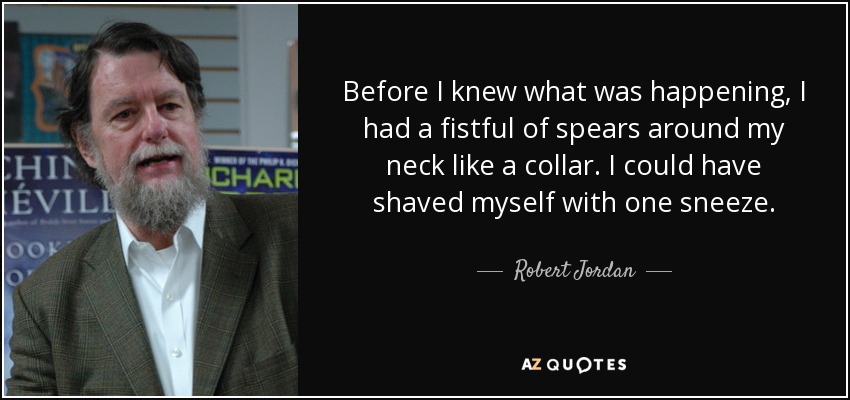 Before I knew what was happening, I had a fistful of spears around my neck like a collar. I could have shaved myself with one sneeze. - Robert Jordan