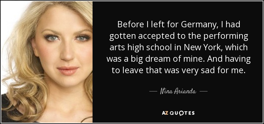 Before I left for Germany, I had gotten accepted to the performing arts high school in New York, which was a big dream of mine. And having to leave that was very sad for me. - Nina Arianda