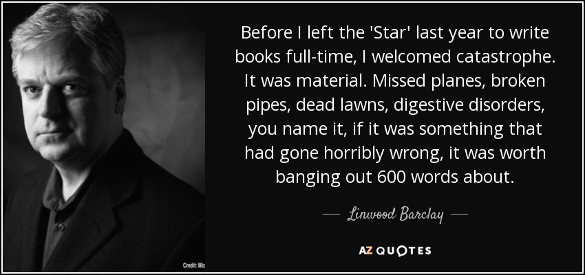 Before I left the 'Star' last year to write books full-time, I welcomed catastrophe. It was material. Missed planes, broken pipes, dead lawns, digestive disorders, you name it, if it was something that had gone horribly wrong, it was worth banging out 600 words about. - Linwood Barclay