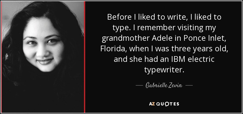 Before I liked to write, I liked to type. I remember visiting my grandmother Adele in Ponce Inlet, Florida, when I was three years old, and she had an IBM electric typewriter. - Gabrielle Zevin