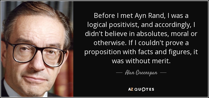 Before I met Ayn Rand, I was a logical positivist, and accordingly, I didn't believe in absolutes, moral or otherwise. If I couldn't prove a proposition with facts and figures, it was without merit. - Alan Greenspan