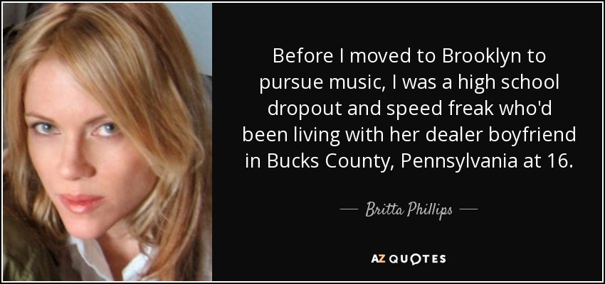 Before I moved to Brooklyn to pursue music, I was a high school dropout and speed freak who'd been living with her dealer boyfriend in Bucks County, Pennsylvania at 16. - Britta Phillips