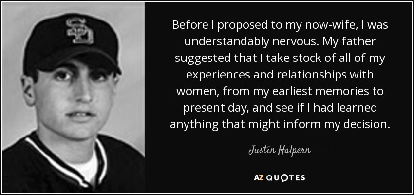 Before I proposed to my now-wife, I was understandably nervous. My father suggested that I take stock of all of my experiences and relationships with women, from my earliest memories to present day, and see if I had learned anything that might inform my decision. - Justin Halpern