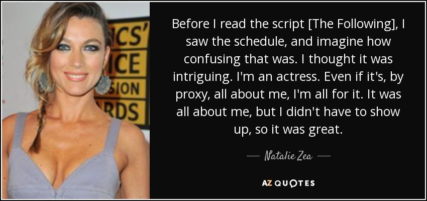 Before I read the script [The Following], I saw the schedule, and imagine how confusing that was. I thought it was intriguing. I'm an actress. Even if it's, by proxy, all about me, I'm all for it. It was all about me, but I didn't have to show up, so it was great. - Natalie Zea