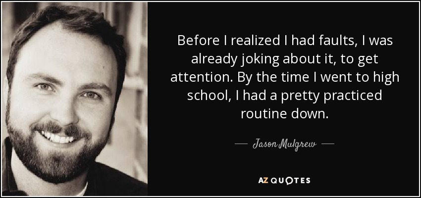 Before I realized I had faults, I was already joking about it, to get attention. By the time I went to high school, I had a pretty practiced routine down. - Jason Mulgrew