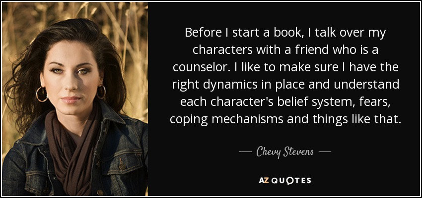 Before I start a book, I talk over my characters with a friend who is a counselor. I like to make sure I have the right dynamics in place and understand each character's belief system, fears, coping mechanisms and things like that. - Chevy Stevens