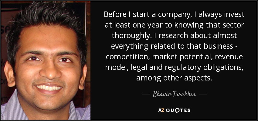 Before I start a company, I always invest at least one year to knowing that sector thoroughly. I research about almost everything related to that business - competition, market potential, revenue model, legal and regulatory obligations, among other aspects. - Bhavin Turakhia