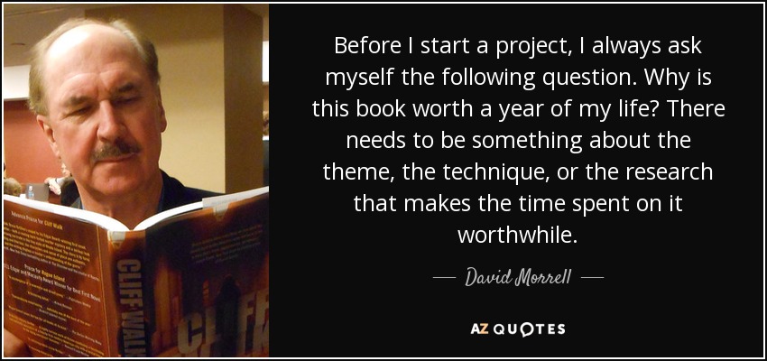 Before I start a project, I always ask myself the following question. Why is this book worth a year of my life? There needs to be something about the theme, the technique, or the research that makes the time spent on it worthwhile. - David Morrell