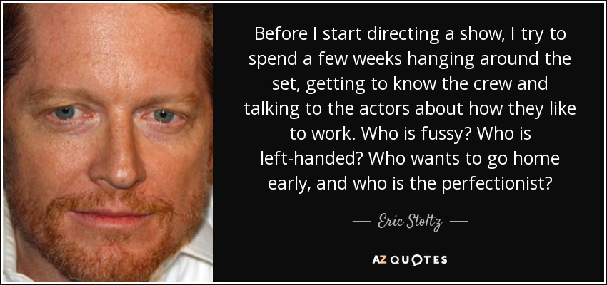 Before I start directing a show, I try to spend a few weeks hanging around the set, getting to know the crew and talking to the actors about how they like to work. Who is fussy? Who is left-handed? Who wants to go home early, and who is the perfectionist? - Eric Stoltz