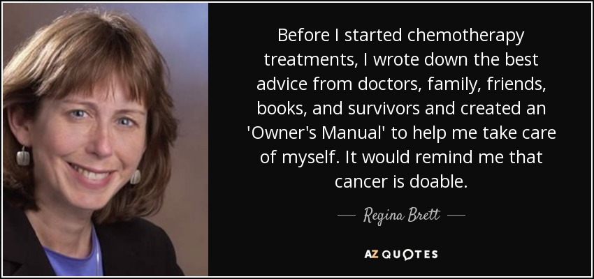 Before I started chemotherapy treatments, I wrote down the best advice from doctors, family, friends, books, and survivors and created an 'Owner's Manual' to help me take care of myself. It would remind me that cancer is doable. - Regina Brett