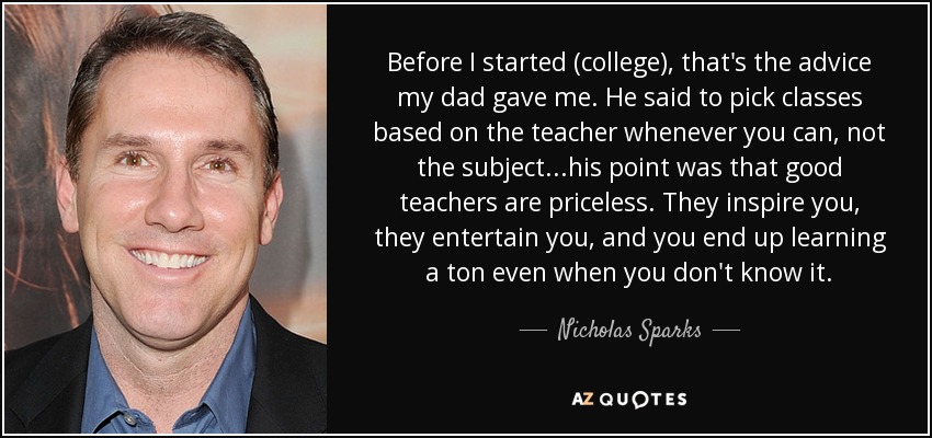 Before I started (college), that's the advice my dad gave me. He said to pick classes based on the teacher whenever you can, not the subject...his point was that good teachers are priceless. They inspire you, they entertain you, and you end up learning a ton even when you don't know it. - Nicholas Sparks