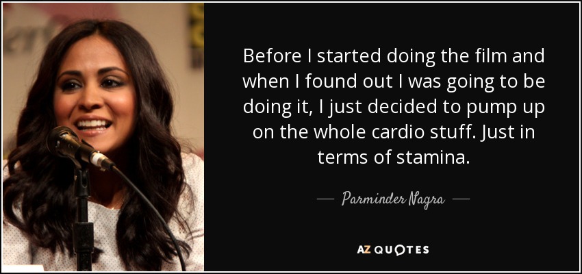 Before I started doing the film and when I found out I was going to be doing it, I just decided to pump up on the whole cardio stuff. Just in terms of stamina. - Parminder Nagra