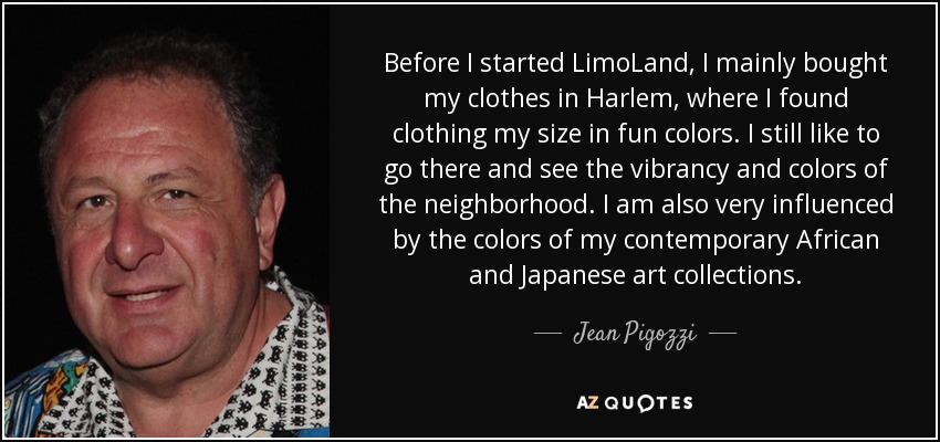 Before I started LimoLand, I mainly bought my clothes in Harlem, where I found clothing my size in fun colors. I still like to go there and see the vibrancy and colors of the neighborhood. I am also very influenced by the colors of my contemporary African and Japanese art collections. - Jean Pigozzi