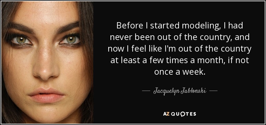 Before I started modeling, I had never been out of the country, and now I feel like I'm out of the country at least a few times a month, if not once a week. - Jacquelyn Jablonski
