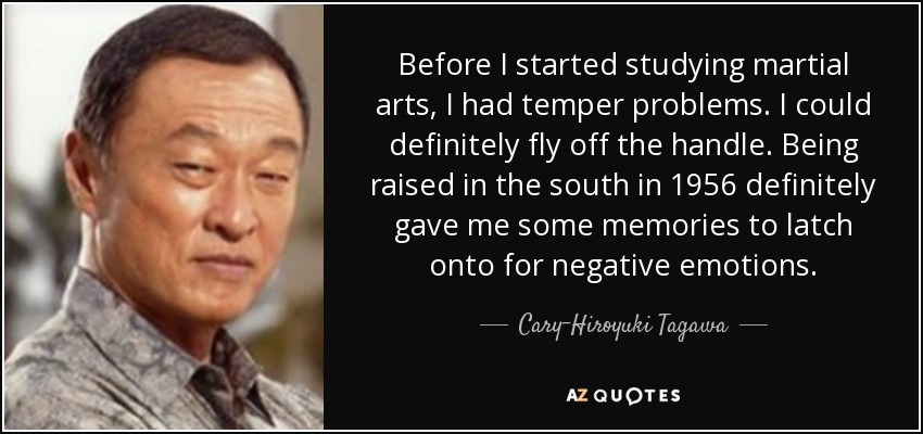 Before I started studying martial arts, I had temper problems. I could definitely fly off the handle. Being raised in the south in 1956 definitely gave me some memories to latch onto for negative emotions. - Cary-Hiroyuki Tagawa