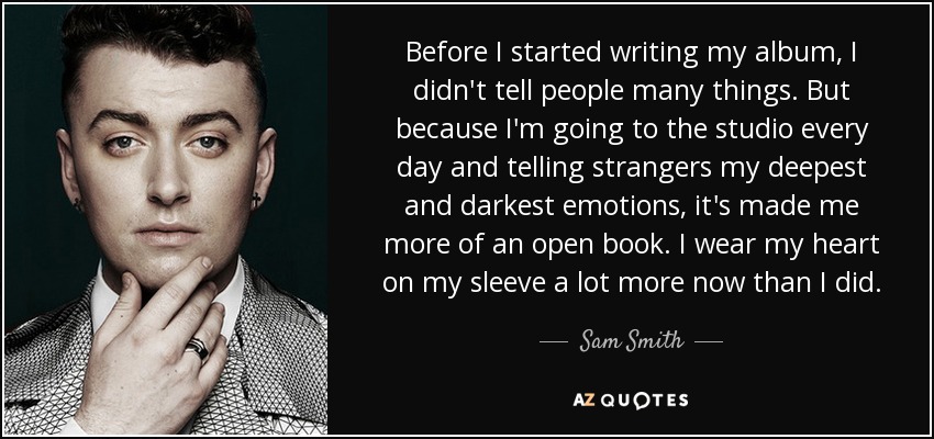 Before I started writing my album, I didn't tell people many things. But because I'm going to the studio every day and telling strangers my deepest and darkest emotions, it's made me more of an open book. I wear my heart on my sleeve a lot more now than I did. - Sam Smith