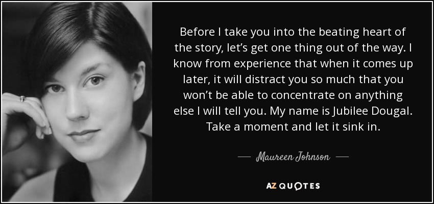 Before I take you into the beating heart of the story, let’s get one thing out of the way. I know from experience that when it comes up later, it will distract you so much that you won’t be able to concentrate on anything else I will tell you. My name is Jubilee Dougal. Take a moment and let it sink in. - Maureen Johnson