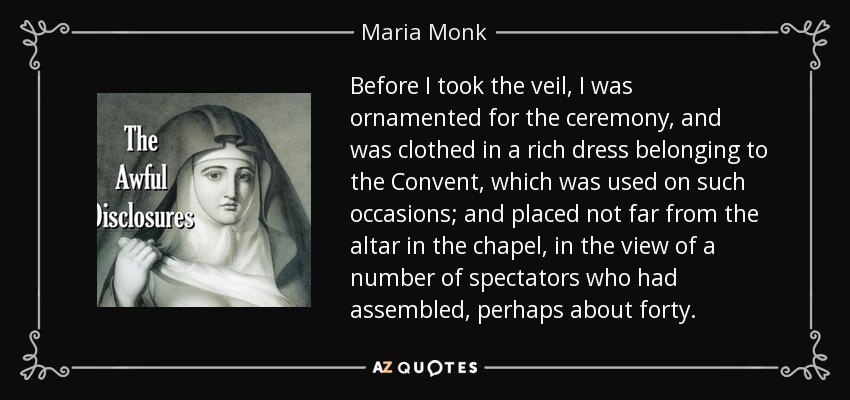 Before I took the veil, I was ornamented for the ceremony, and was clothed in a rich dress belonging to the Convent, which was used on such occasions; and placed not far from the altar in the chapel, in the view of a number of spectators who had assembled, perhaps about forty. - Maria Monk