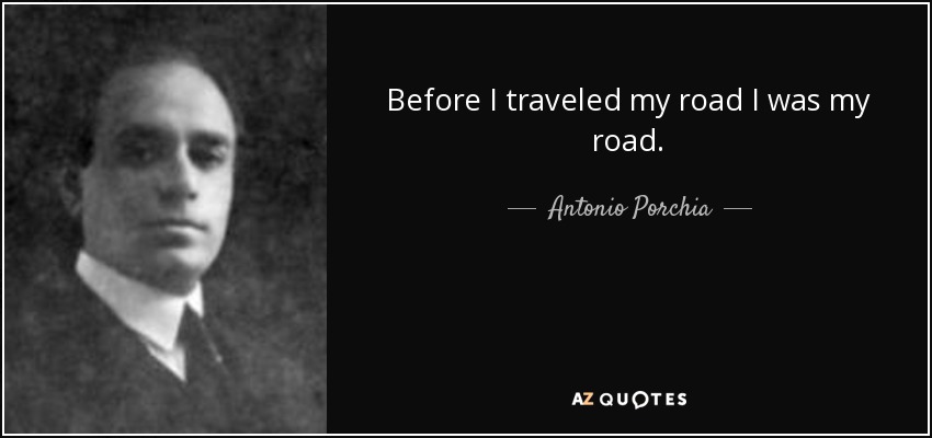 Before I traveled my road I was my road. - Antonio Porchia