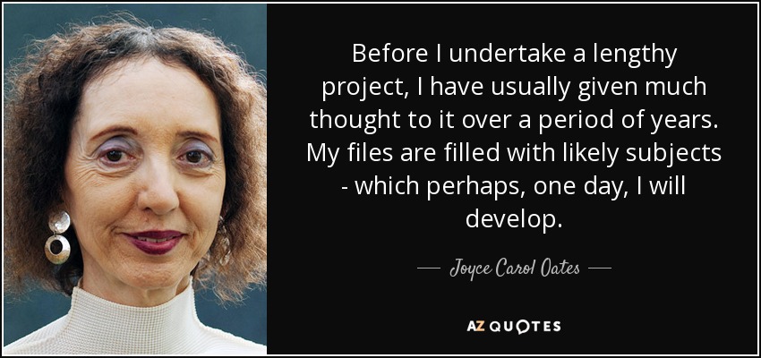 Before I undertake a lengthy project, I have usually given much thought to it over a period of years. My files are filled with likely subjects - which perhaps, one day, I will develop. - Joyce Carol Oates