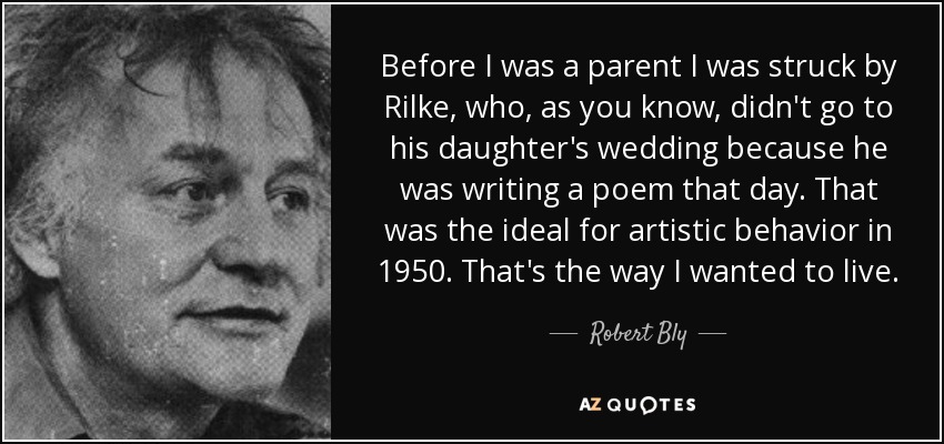 Before I was a parent I was struck by Rilke, who, as you know, didn't go to his daughter's wedding because he was writing a poem that day. That was the ideal for artistic behavior in 1950. That's the way I wanted to live. - Robert Bly