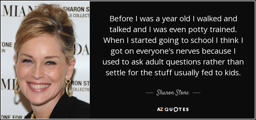 Before I was a year old I walked and talked and I was even potty trained. When I started going to school I think I got on everyone's nerves because I used to ask adult questions rather than settle for the stuff usually fed to kids. - Sharon Stone