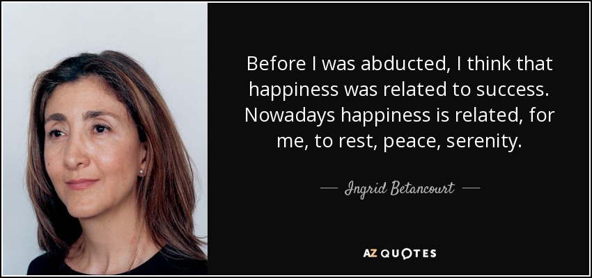Before I was abducted, I think that happiness was related to success. Nowadays happiness is related, for me, to rest, peace, serenity. - Ingrid Betancourt
