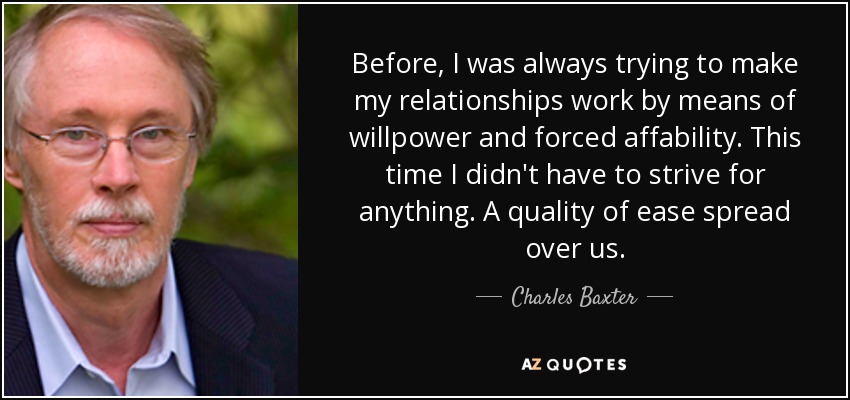 Before, I was always trying to make my relationships work by means of willpower and forced affability. This time I didn't have to strive for anything. A quality of ease spread over us. - Charles Baxter