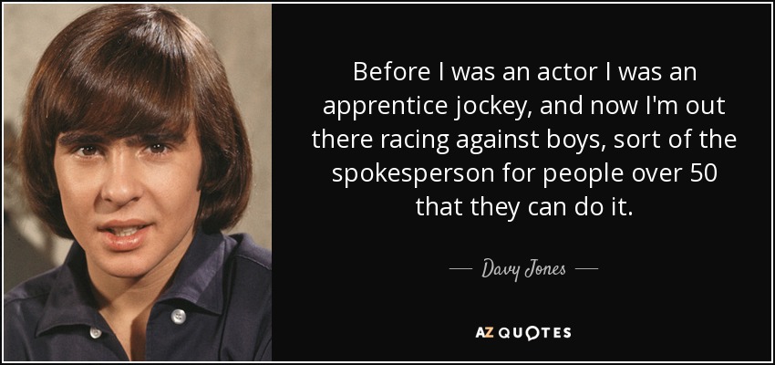 Before I was an actor I was an apprentice jockey, and now I'm out there racing against boys, sort of the spokesperson for people over 50 that they can do it. - Davy Jones