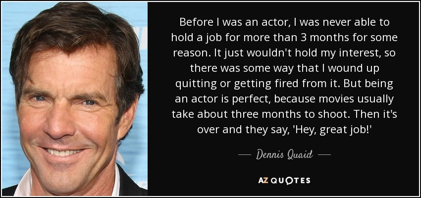 Before I was an actor, I was never able to hold a job for more than 3 months for some reason. It just wouldn't hold my interest, so there was some way that I wound up quitting or getting fired from it. But being an actor is perfect, because movies usually take about three months to shoot. Then it's over and they say, 'Hey, great job!' - Dennis Quaid