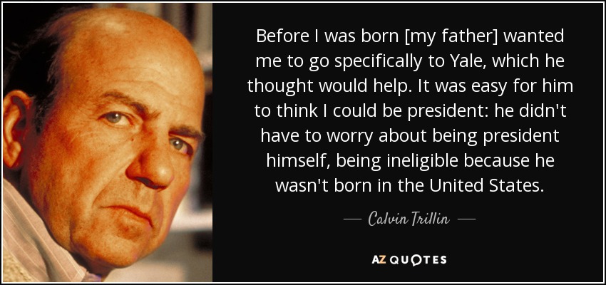 Before I was born [my father] wanted me to go specifically to Yale, which he thought would help. It was easy for him to think I could be president: he didn't have to worry about being president himself, being ineligible because he wasn't born in the United States. - Calvin Trillin
