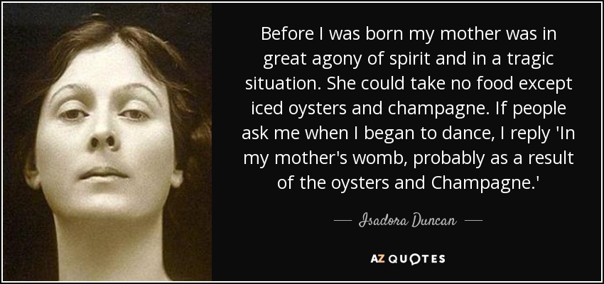 Before I was born my mother was in great agony of spirit and in a tragic situation. She could take no food except iced oysters and champagne. If people ask me when I began to dance, I reply 'In my mother's womb, probably as a result of the oysters and Champagne.' - Isadora Duncan
