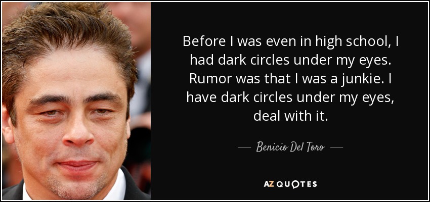 Before I was even in high school, I had dark circles under my eyes. Rumor was that I was a junkie. I have dark circles under my eyes, deal with it. - Benicio Del Toro