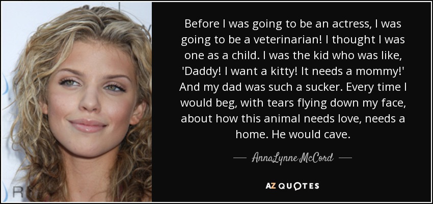 Before I was going to be an actress, I was going to be a veterinarian! I thought I was one as a child. I was the kid who was like, 'Daddy! I want a kitty! It needs a mommy!' And my dad was such a sucker. Every time I would beg, with tears flying down my face, about how this animal needs love, needs a home. He would cave. - AnnaLynne McCord
