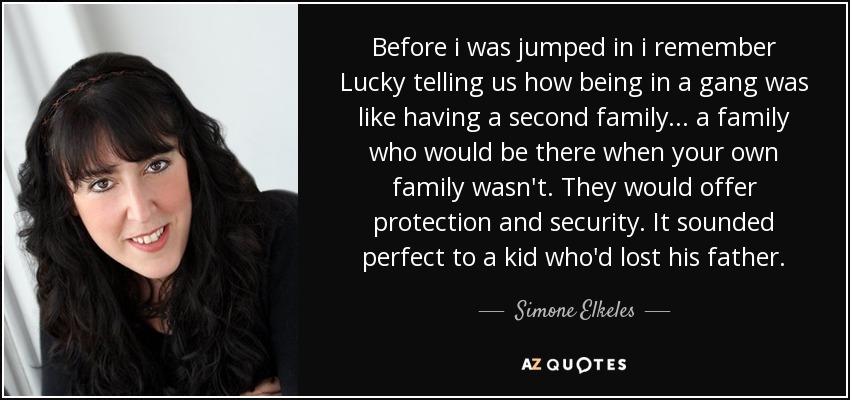 Before i was jumped in i remember Lucky telling us how being in a gang was like having a second family... a family who would be there when your own family wasn't. They would offer protection and security. It sounded perfect to a kid who'd lost his father. - Simone Elkeles