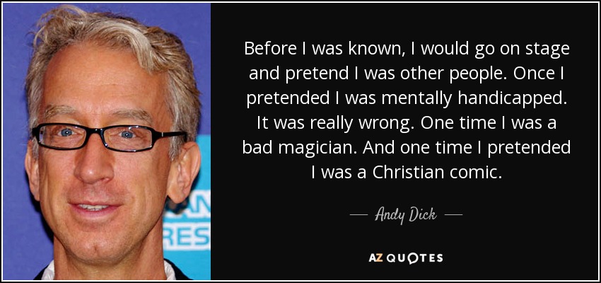 Before I was known, I would go on stage and pretend I was other people. Once I pretended I was mentally handicapped. It was really wrong. One time I was a bad magician. And one time I pretended I was a Christian comic. - Andy Dick