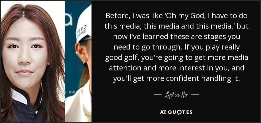 Before, I was like 'Oh my God, I have to do this media, this media and this media,' but now I've learned these are stages you need to go through. If you play really good golf, you're going to get more media attention and more interest in you, and you'll get more confident handling it. - Lydia Ko