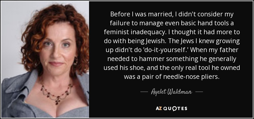 Before I was married, I didn't consider my failure to manage even basic hand tools a feminist inadequacy. I thought it had more to do with being Jewish. The Jews I knew growing up didn't do 'do-it-yourself.' When my father needed to hammer something he generally used his shoe, and the only real tool he owned was a pair of needle-nose pliers. - Ayelet Waldman