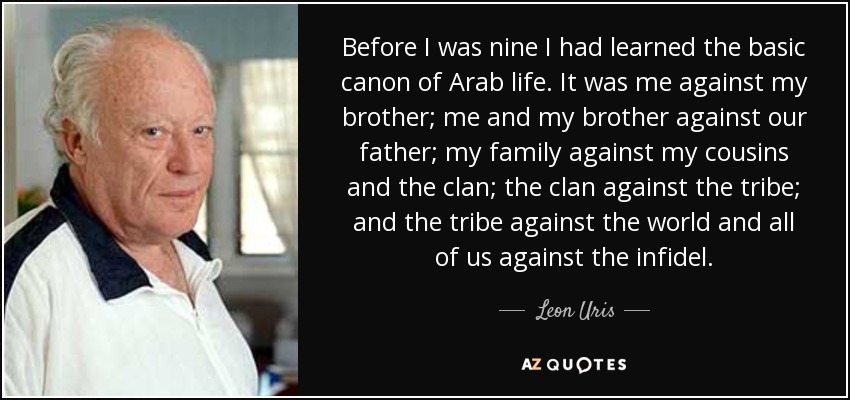 Before I was nine I had learned the basic canon of Arab life. It was me against my brother; me and my brother against our father; my family against my cousins and the clan; the clan against the tribe; and the tribe against the world and all of us against the infidel. - Leon Uris