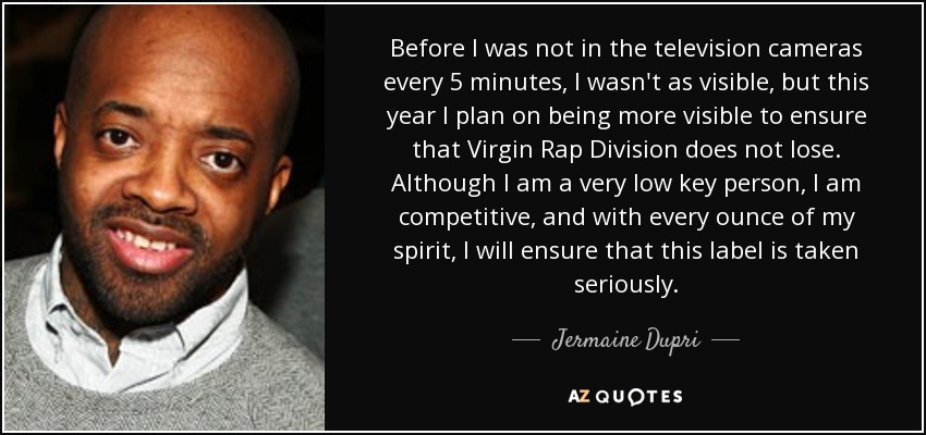 Before I was not in the television cameras every 5 minutes, I wasn't as visible, but this year I plan on being more visible to ensure that Virgin Rap Division does not lose. Although I am a very low key person, I am competitive, and with every ounce of my spirit, I will ensure that this label is taken seriously. - Jermaine Dupri