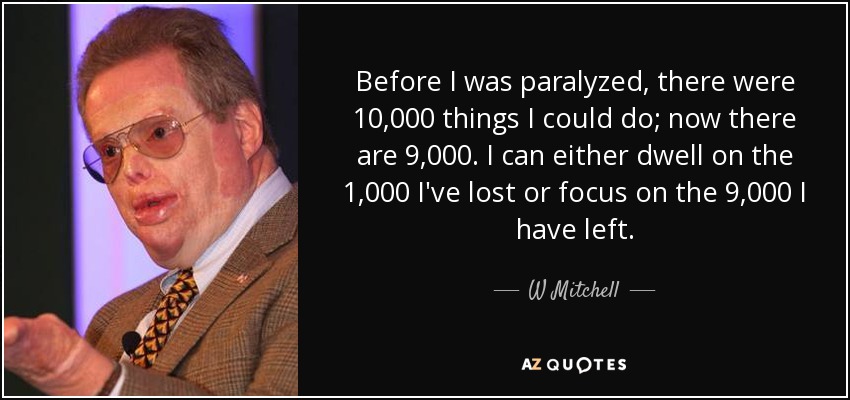 Before I was paralyzed, there were 10,000 things I could do; now there are 9,000. I can either dwell on the 1,000 I've lost or focus on the 9,000 I have left. - W Mitchell