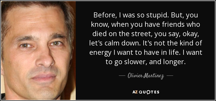 Before, I was so stupid. But, you know, when you have friends who died on the street, you say, okay, let's calm down. It's not the kind of energy I want to have in life. I want to go slower, and longer. - Olivier Martinez