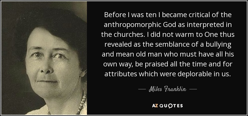 Before I was ten I became critical of the anthropomorphic God as interpreted in the churches. I did not warm to One thus revealed as the semblance of a bullying and mean old man who must have all his own way, be praised all the time and for attributes which were deplorable in us. - Miles Franklin