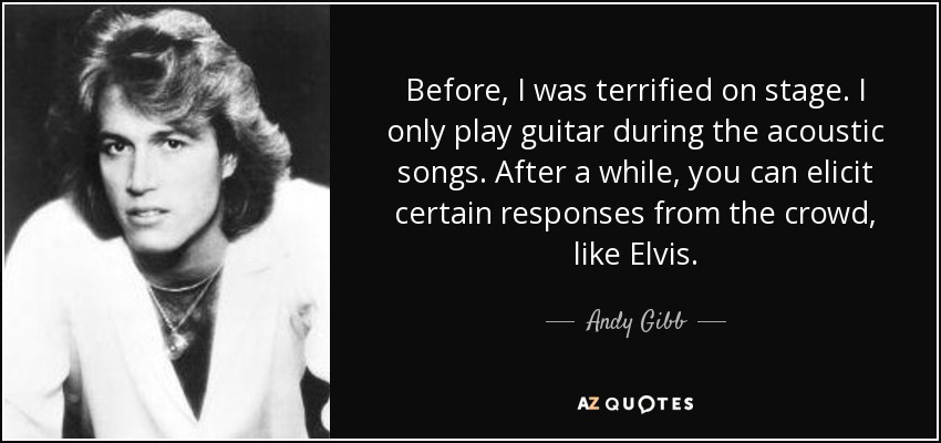 Before, I was terrified on stage. I only play guitar during the acoustic songs. After a while, you can elicit certain responses from the crowd, like Elvis. - Andy Gibb