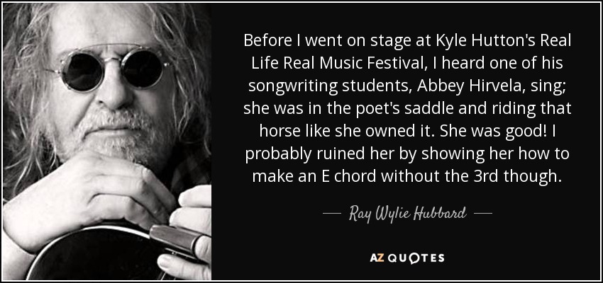 Before I went on stage at Kyle Hutton's Real Life Real Music Festival, I heard one of his songwriting students, Abbey Hirvela, sing; she was in the poet's saddle and riding that horse like she owned it. She was good! I probably ruined her by showing her how to make an E chord without the 3rd though. - Ray Wylie Hubbard