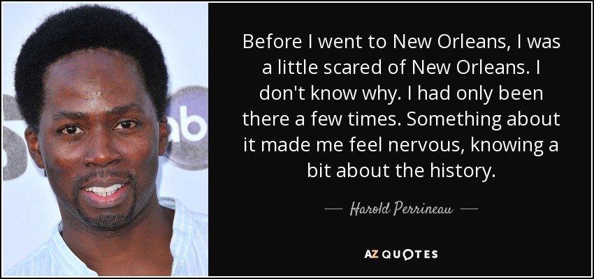 Before I went to New Orleans, I was a little scared of New Orleans. I don't know why. I had only been there a few times. Something about it made me feel nervous, knowing a bit about the history. - Harold Perrineau