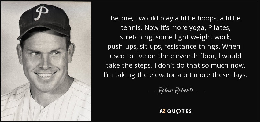 Before, I would play a little hoops, a little tennis. Now it's more yoga, Pilates, stretching, some light weight work, push-ups, sit-ups, resistance things. When I used to live on the eleventh floor, I would take the steps. I don't do that so much now. I'm taking the elevator a bit more these days. - Robin Roberts