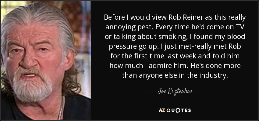 Before I would view Rob Reiner as this really annoying pest. Every time he'd come on TV or talking about smoking, I found my blood pressure go up. I just met-really met Rob for the first time last week and told him how much I admire him. He's done more than anyone else in the industry. - Joe Eszterhas