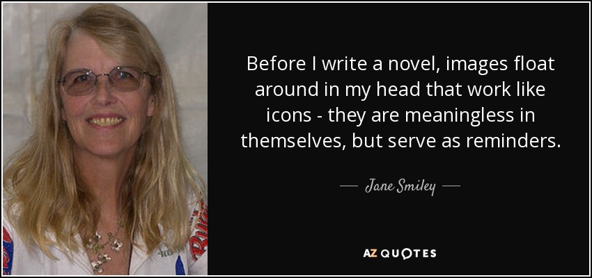 Before I write a novel, images float around in my head that work like icons - they are meaningless in themselves, but serve as reminders. - Jane Smiley